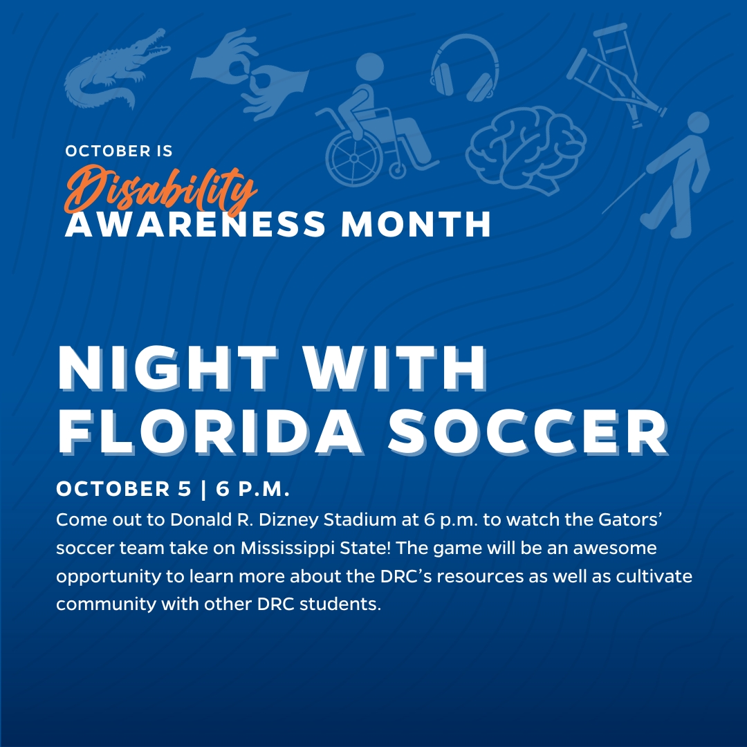 Night with Florida Soccer - October 5 at 6 p.m. Come out to Donald R. Dizney Stadium at 6 p.m. to watch the Gators’ soccer team take on Mississippi State! The game will be an awesome opportunity to learn more about the DRC’s resources as well as cultivate community with other DRC students.