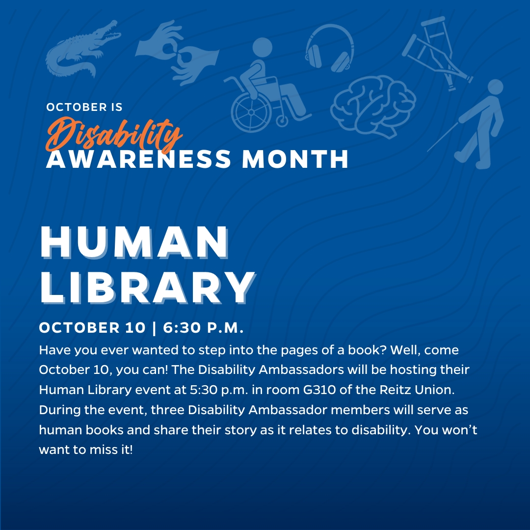 Human Library 6:30 p.m. in Reitz Union G310. Have you ever wanted to step into the pages of a book? Well, come October 10, you can! The Disability Ambassadors will be hosting their Human Library event at 5:30 p.m. in room G310 of the Reitz Union. During the event, three Disability Ambassador members will serve as human books and share their story as it relates to disability. You won’t want to miss it!
