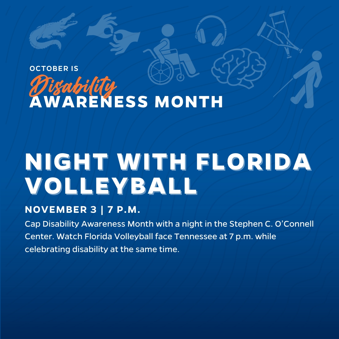 Night with Florida Volleyball Cap Disability Awareness Month with a night in the Stephen C. O’Connell Center. Watch Florida Volleyball face Tennessee at 7 p.m. while celebrating disability at the same time.